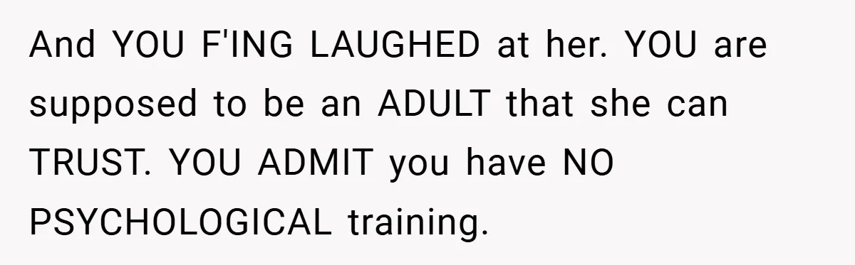 Mom Laughs When Teen Daughter Says She Has PTSD After Flood - Then Wonders Why the Girl Won’t Speak to Her Again And YOU F'ING LAUGHED at her. YOU are supposed to be an ADULT that she can TRUST. YOU ADMIT you have NO PSYCHOLOGICAL training.