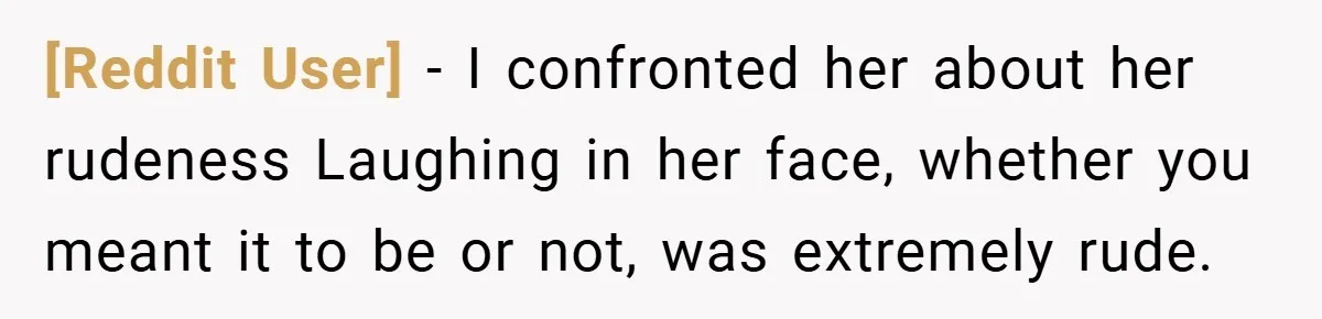 [Reddit User] − I confronted her about her rudeness Laughing in her face, whether you meant it to be or not, was extremely rude.