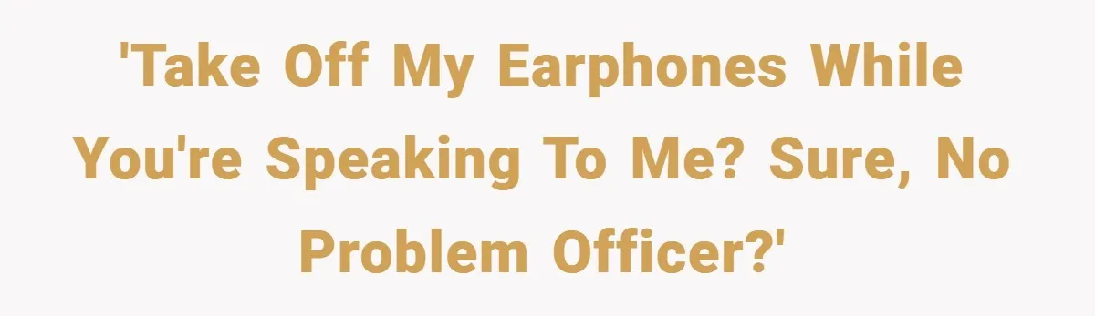 'Take off my earphones while you're speaking to me? Sure, no problem officer?'