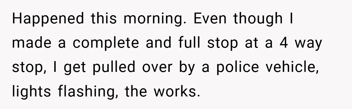 Happened this morning. Even though I made a complete and full stop at a 4 way stop, I get pulled over by a police vehicle, lights flashing, the works.