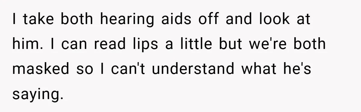 I take both hearing aids off and look at him. I can read lips a little but we're both masked so I can't understand what he's saying.
