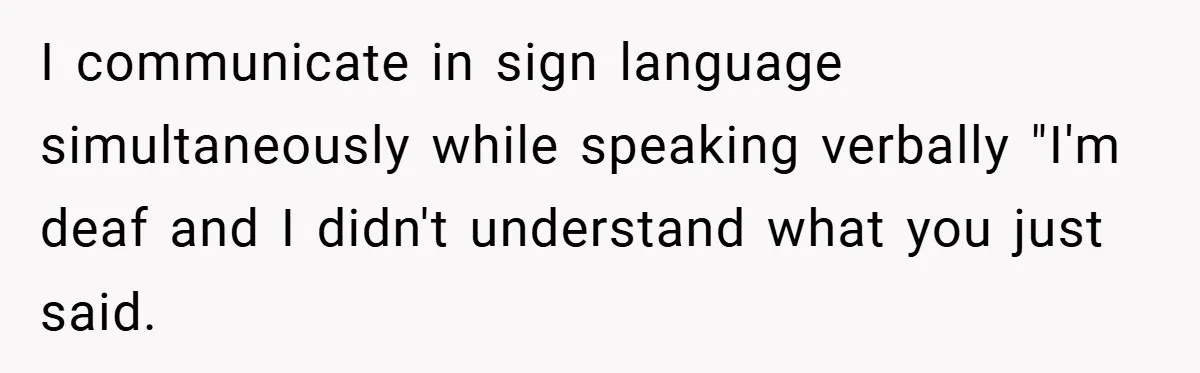 I communicate in sign language simultaneously while speaking verbally "I'm deaf and I didn't understand what you just said.