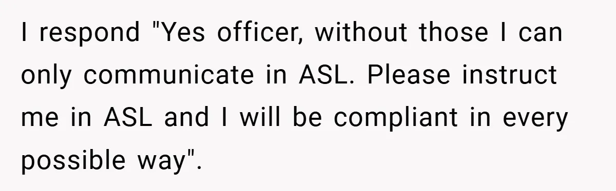 I respond "Yes officer, without those I can only communicate in ASL. Please instruct me in ASL and I will be compliant in every possible way".