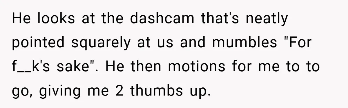 He looks at the dashcam that's neatly pointed squarely at us and mumbles "For f__k's sake". He then motions for me to to go, giving me 2 thumbs up.