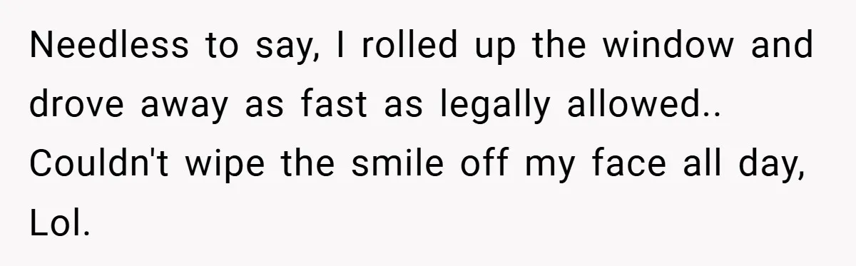 Needless to say, I rolled up the window and drove away as fast as legally allowed.. Couldn't wipe the smile off my face all day, Lol.