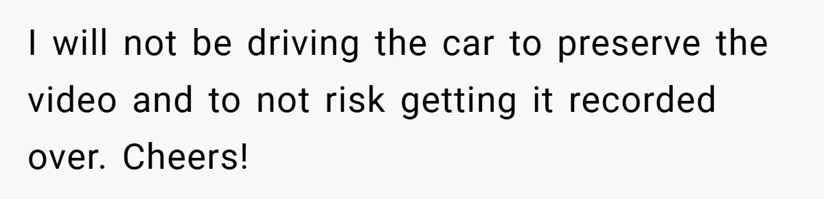 I will not be driving the car to preserve the video and to not risk getting it recorded over. Cheers!