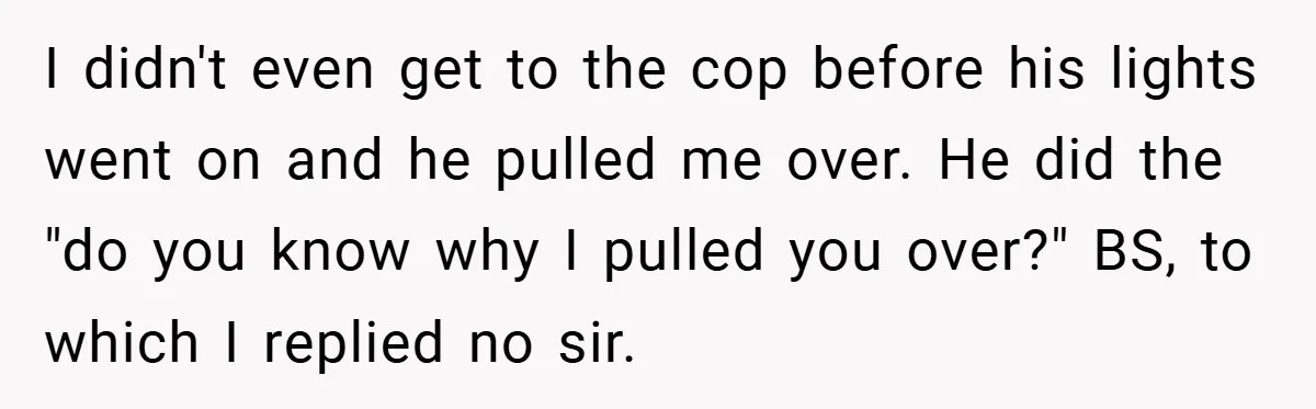 I didn't even get to the cop before his lights went on and he pulled me over. He did the "do you know why I pulled you over?" BS, to...
