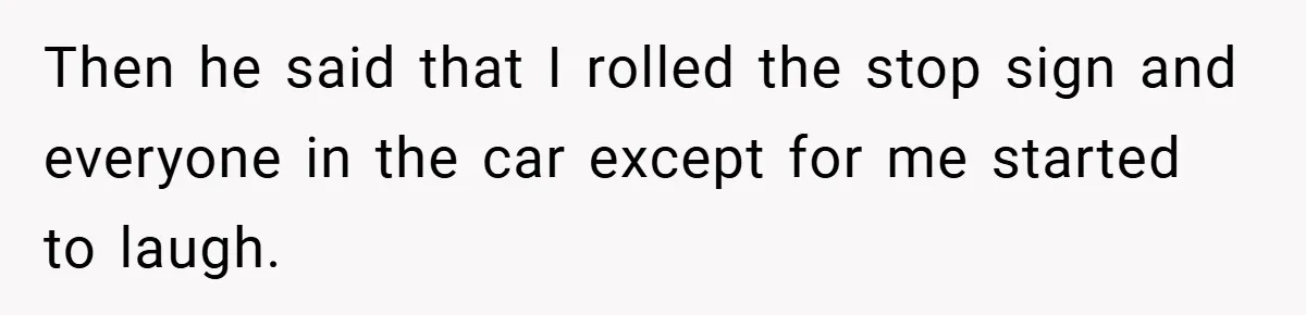 Then he said that I rolled the stop sign and everyone in the car except for me started to laugh.