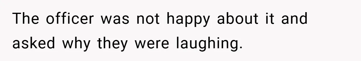 The officer was not happy about it and asked why they were laughing.