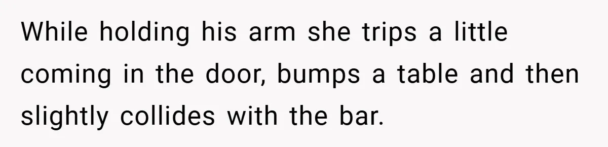 While holding his arm she trips a little coming in the door, bumps a table and then slightly collides with the bar.