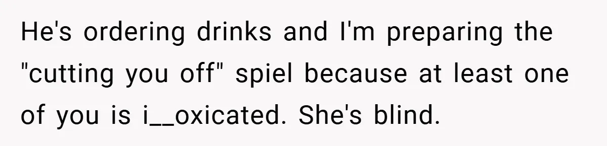 He's ordering drinks and I'm preparing the "cutting you off" spiel because at least one of you is i__oxicated. She's blind.