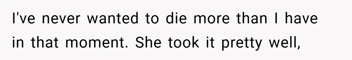 I've never wanted to die more than I have in that moment. She took it pretty well,