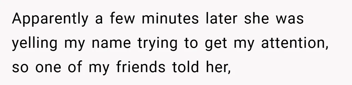 Apparently a few minutes later she was yelling my name trying to get my attention, so one of my friends told her,