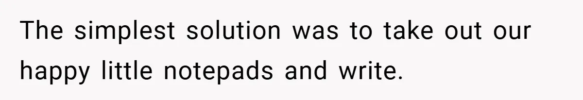 The simplest solution was to take out our happy little notepads and write.