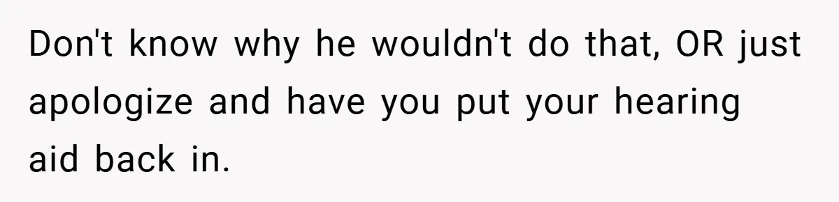Don't know why he wouldn't do that, OR just apologize and have you put your hearing aid back in.