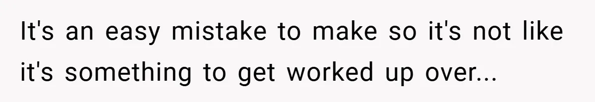 It's an easy mistake to make so it's not like it's something to get worked up over...