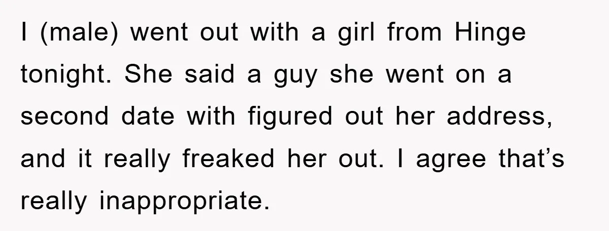 I (male) went out with a girl from Hinge tonight. She said a guy she went on a second date with figured out her address, and it really freaked her...
