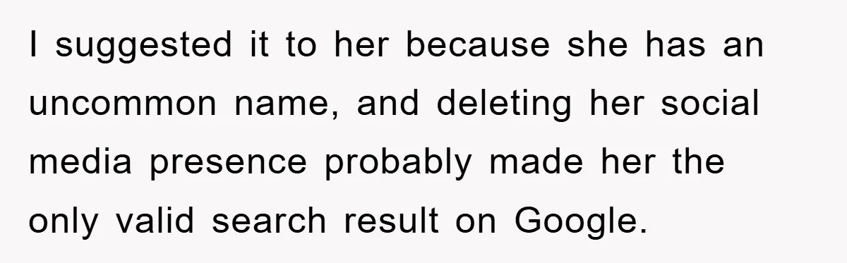 I suggested it to her because she has an uncommon name, and deleting her social media presence probably made her the only valid search result on Google.