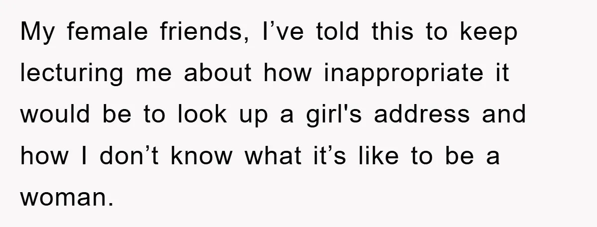 My female friends, I’ve told this to keep lecturing me about how inappropriate it would be to look up a girl's address and how I don’t know what it’s like...