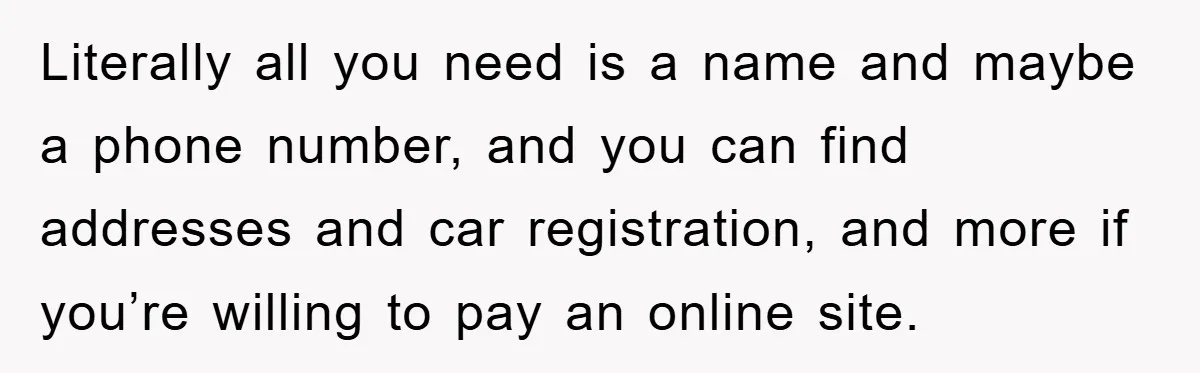 Literally all you need is a name and maybe a phone number, and you can find addresses and car registration, and more if you’re willing to pay an online site.