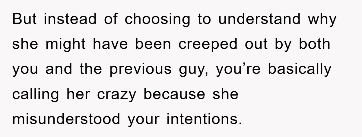 But instead of choosing to understand why she might have been creeped out by both you and the previous guy, you’re basically calling her crazy because she misunderstood your intentions.