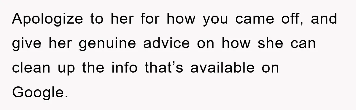 Apologize to her for how you came off, and give her genuine advice on how she can clean up the info that’s available on Google.
