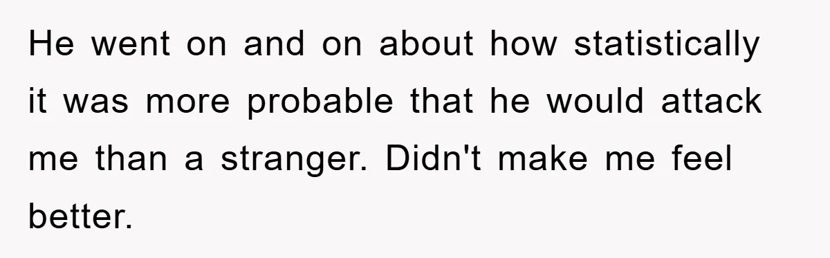 He went on and on about how statistically it was more probable that he would attack me than a stranger. Didn't make me feel better.