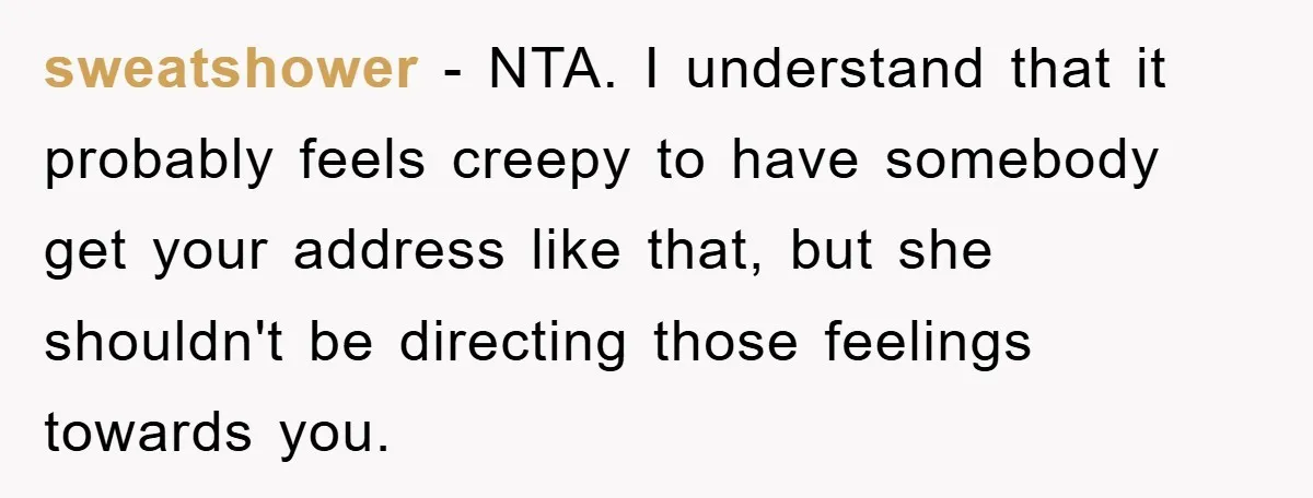 sweatshower − NTA. I understand that it probably feels creepy to have somebody get your address like that, but she shouldn't be directing those feelings towards you.