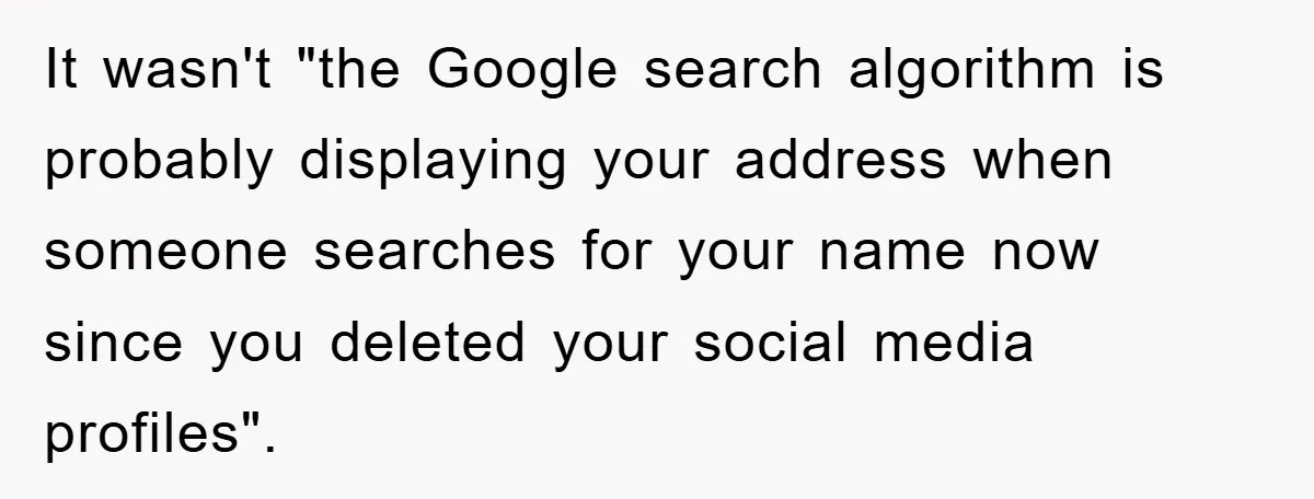 It wasn't "the Google search algorithm is probably displaying your address when someone searches for your name now since you deleted your social media profiles".