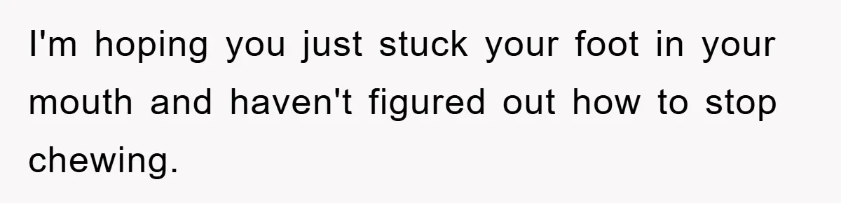 I'm hoping you just stuck your foot in your mouth and haven't figured out how to stop chewing.