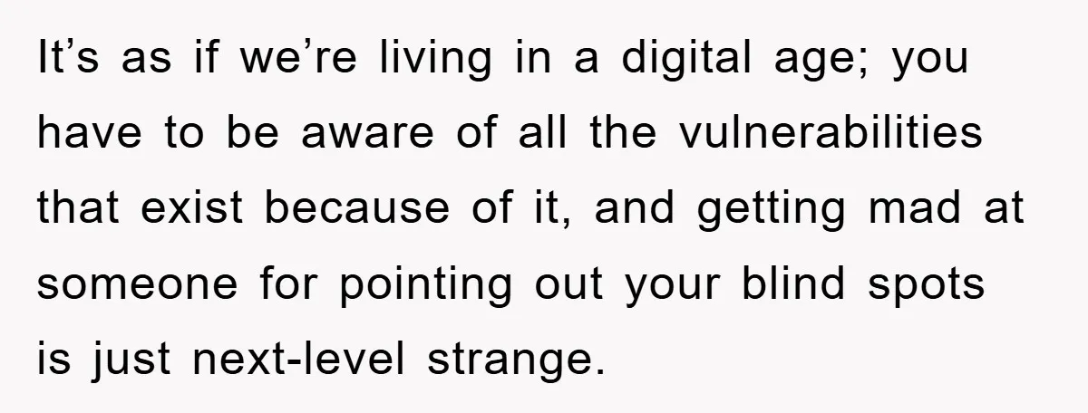 It’s as if we’re living in a digital age; you have to be aware of all the vulnerabilities that exist because of it, and getting mad at someone for pointing...