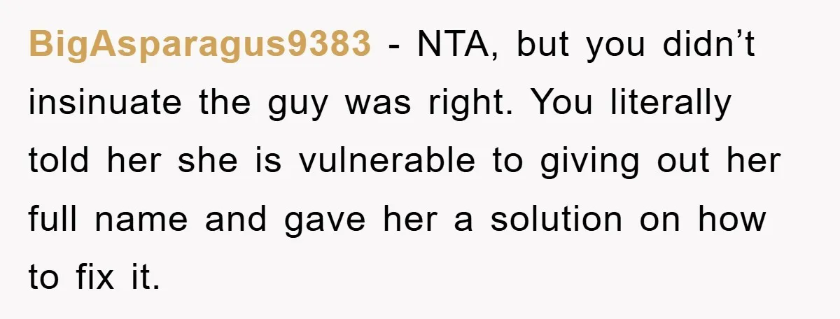 BigAsparagus9383 − NTA, but you didn’t insinuate the guy was right. You literally told her she is vulnerable to giving out her full name and gave her a solution on...