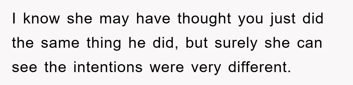 I know she may have thought you just did the same thing he did, but surely she can see the intentions were very different.