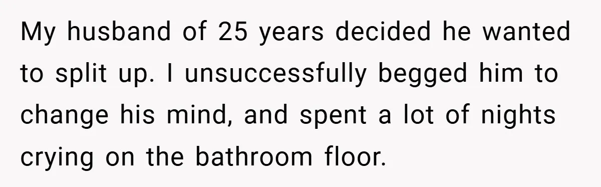 My husband of 25 years decided he wanted to split up. I unsuccessfully begged him to change his mind, and spent a lot of nights crying on the bathroom floor.