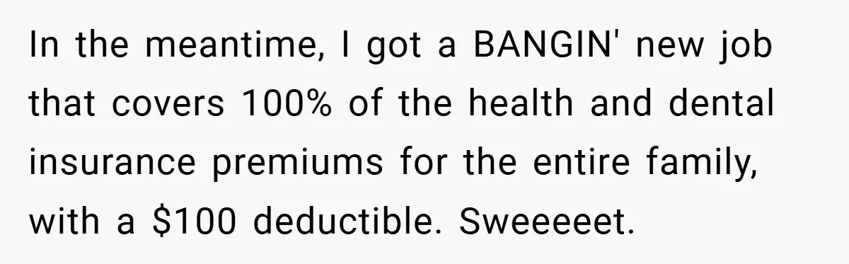 In the meantime, I got a BANGIN' new job that covers 100% of the health and dental insurance premiums for the entire family, with a $100 deductible. Sweeeeet.
