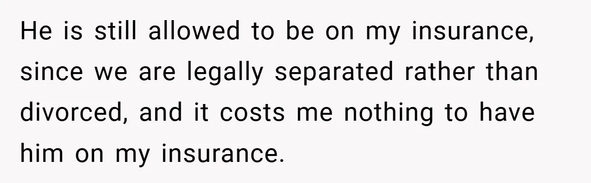 He is still allowed to be on my insurance, since we are legally separated rather than divorced, and it costs me nothing to have him on my insurance.