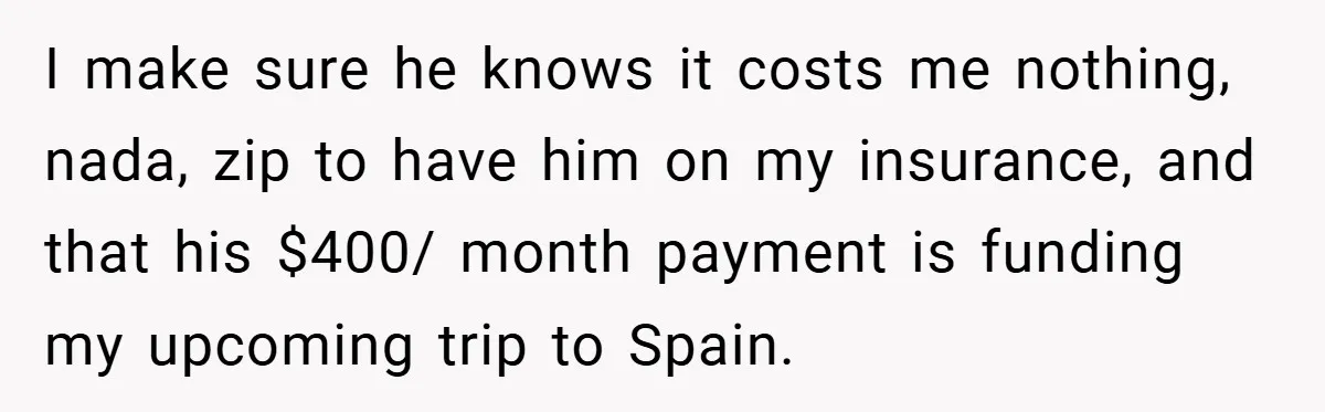 I make sure he knows it costs me nothing, nada, zip to have him on my insurance, and that his $400/ month payment is funding my upcoming trip to Spain.