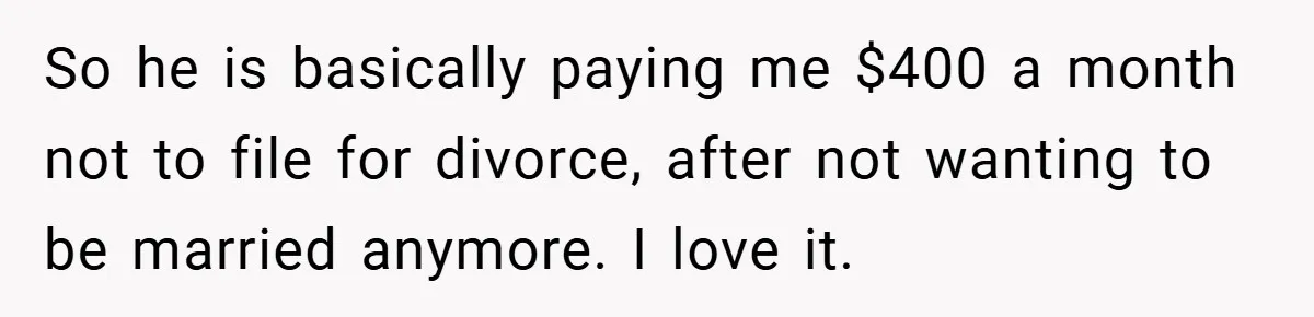 So he is basically paying me $400 a month not to file for divorce, after not wanting to be married anymore. I love it.