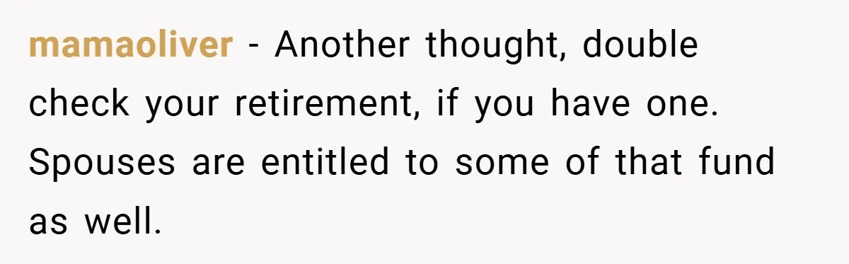 mamaoliver − Another thought, double check your retirement, if you have one. Spouses are entitled to some of that fund as well.
