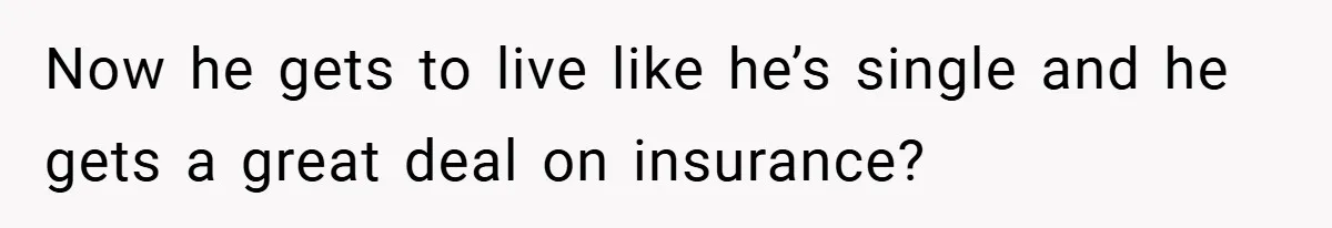 Now he gets to live like he’s single and he gets a great deal on insurance?
