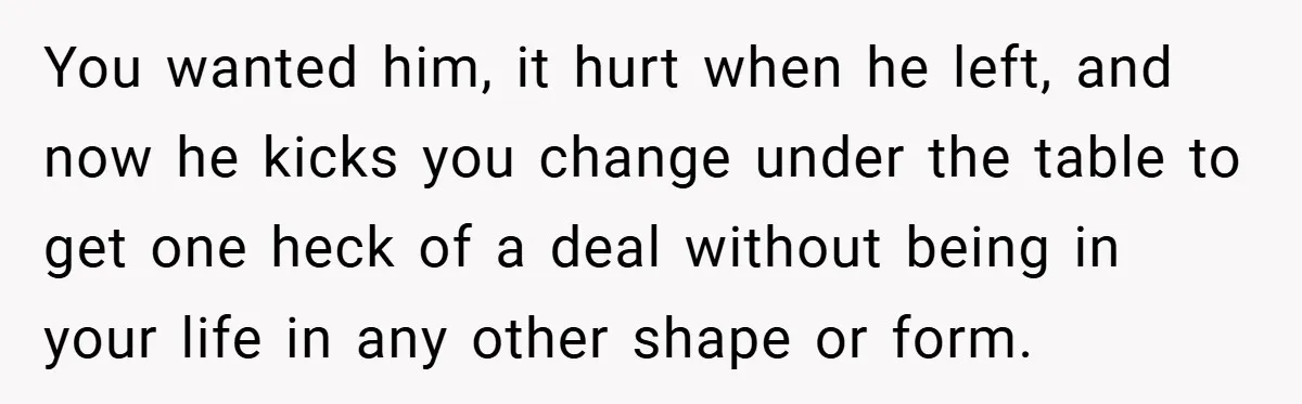 You wanted him, it hurt when he left, and now he kicks you change under the table to get one heck of a deal without being in your life in...