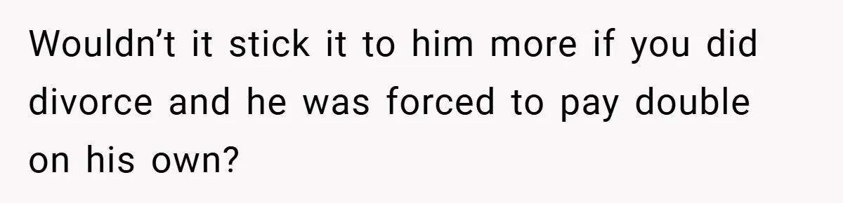 Wouldn’t it stick it to him more if you did divorce and he was forced to pay double on his own?