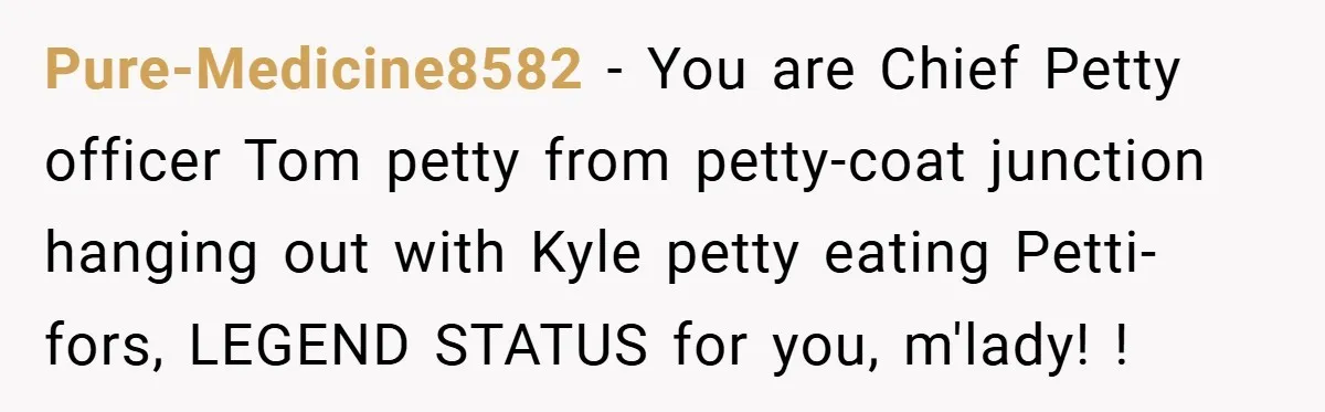 Pure-Medicine8582 − You are Chief Petty officer Tom petty from petty-coat junction hanging out with Kyle petty eating Petti-fors, LEGEND STATUS for you, m'lady! !