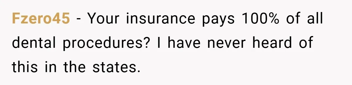 Fzero45 − Your insurance pays 100% of all dental procedures? I have never heard of this in the states.