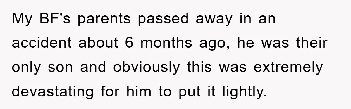 My BF's parents passed away in an accident about 6 months ago, he was their only son and obviously this was extremely devastating for him to put it lightly.