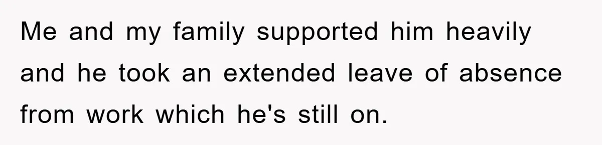Me and my family supported him heavily and he took an extended leave of absence from work which he's still on.