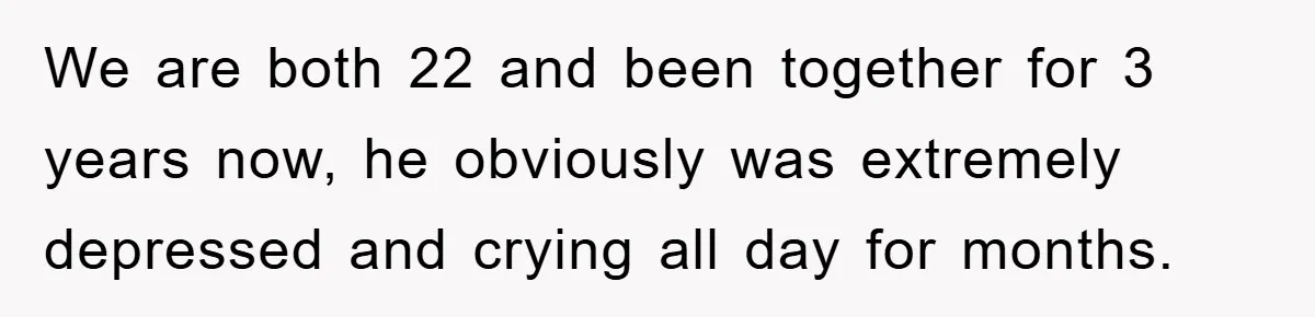 We are both 22 and been together for 3 years now, he obviously was extremely depressed and crying all day for months.