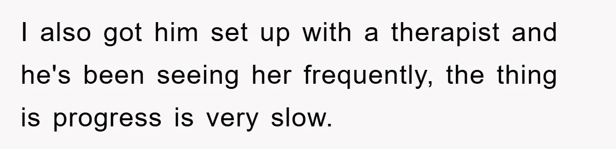 I also got him set up with a therapist and he's been seeing her frequently, the thing is progress is very slow.