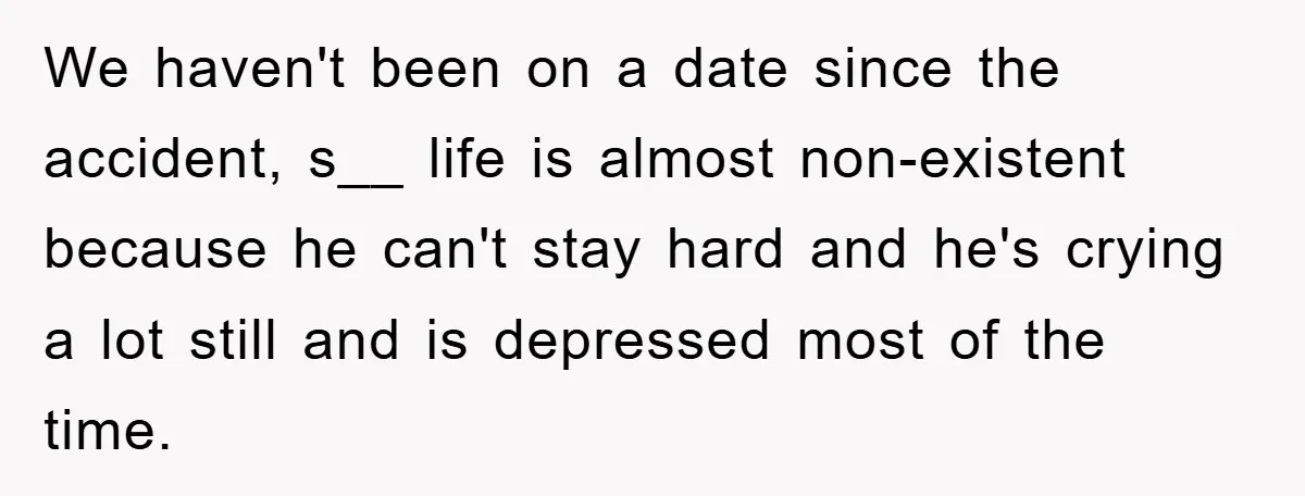 We haven't been on a date since the accident, s__ life is almost non-existent because he can't stay hard and he's crying a lot still and is depressed most of...