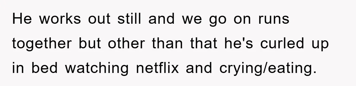 He works out still and we go on runs together but other than that he's curled up in bed watching netflix and crying/eating.